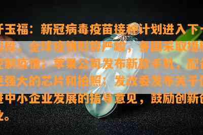 仟玉福：新冠病疫苗接种计划进入下一阶段，全球疫情形势严峻，各国采取措施控制疫情；苹果公司发布新款手机，配备更强大的芯片和拍照；发改委发布关于促进中小企业发展的指导意见，鼓励创新创业。