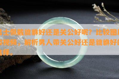 男士佩戴貔貅好还是关公好呢？比较图片和视频，解析男人带关公好还是貔貅好的选择。