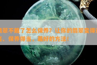 翡翠不戴了怎么保养？让你的翡翠变得透亮、保养得当，更好的方法！