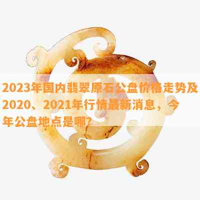 2023年国内翡翠原石公盘价格走势及2020、2021年行情最新消息，今年公盘地点是哪？