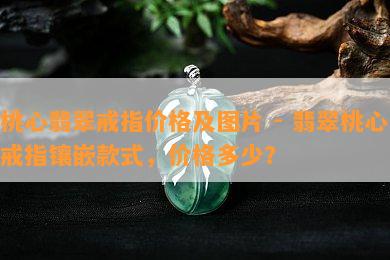 桃心翡翠戒指价格及图片 - 翡翠桃心戒指镶嵌款式，价格多少？