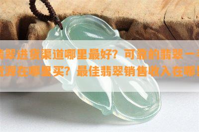 翡翠进货渠道哪里更好？可靠的翡翠一手货源在哪里买？更佳翡翠销售收入在哪里？