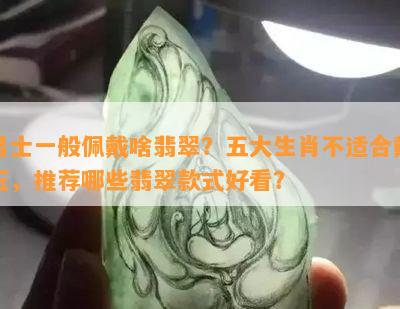 男士一般佩戴啥翡翠？五大生肖不适合戴玉，推荐哪些翡翠款式好看？