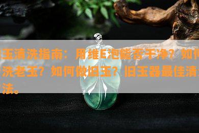 旧玉清洗指南：用维E泡能否干净？如何清洗老玉？如何做旧玉？旧玉器更佳清洗方法。