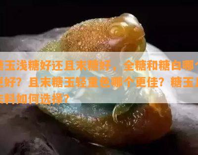 糖玉浅糖好还且末糖好，全糖和糖白哪个更好？且末糖玉轻重色哪个更佳？糖玉且末料如何选择？