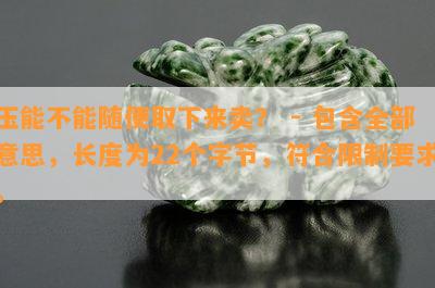 玉能不能随便取下来卖？ - 包含全部意思，长度为22个字节，符合限制要求。