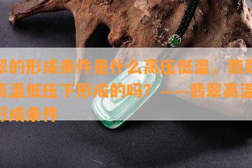 翡翠的形成条件是什么高压低温，翡翠是在高温低压下形成的吗？——翡翠高温低压形成条件