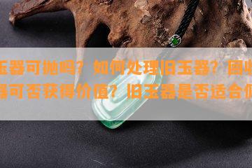 旧玉器可抛吗？如何处理旧玉器？回收旧玉器可否获得价值？旧玉器是否适合佩戴？