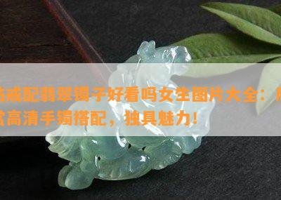 钻戒配翡翠镯子好看吗女生图片大全：欣赏高清手镯搭配，独具魅力！