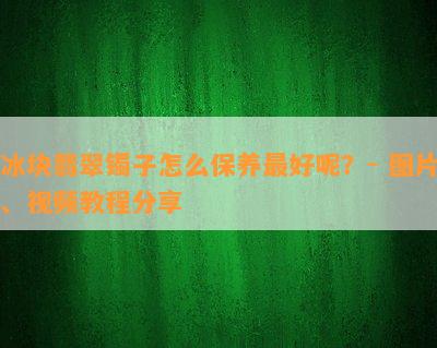 冰块翡翠镯子怎么保养更好呢？- 图片、视频教程分享