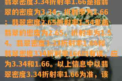 翡翠密度3.34折射率1.66是指翡翠的密度为3.34，折射率为1.66；翡翠密度2.65折射率1.54是指翡翠的密度为2.65，折射率为1.54。翡翠密度3.33折射率1.66和翡翠密度334折射率166均有误，应为3.34和1.66。以上信息中以翡翠密度3.34折射率1.66为准，该信息属于翡翠的物理特性描述。