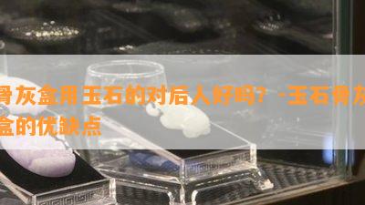 骨灰盒用玉石的对后人好吗？-玉石骨灰盒的优缺点