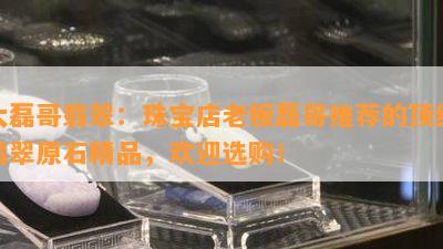 大磊哥翡翠：珠宝店老板磊哥推荐的顶级翡翠原石精品，欢迎选购！