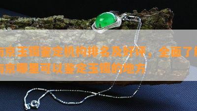 南京玉镯鉴定机构排名及好评，全面了解南京哪里可以鉴定玉镯的地方