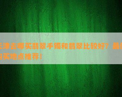 天津去哪买翡翠手镯和翡翠比较好？更佳购买地点推荐！