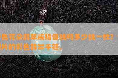 彩色花朵翡翠戒指值钱吗多少钱一枚？含图片的彩色翡翠手链。