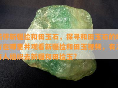 结伴新疆捡和田玉石，探寻和田玉石的地方在哪里并观看新疆捡和田玉视频，有没有人组织去新疆和田捡玉?