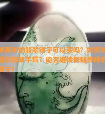 碎掉两半的翡翠镯子可以买吗？如何处理碎裂的翡翠手镯？能否继续佩戴摔碎的翡翠镯子？