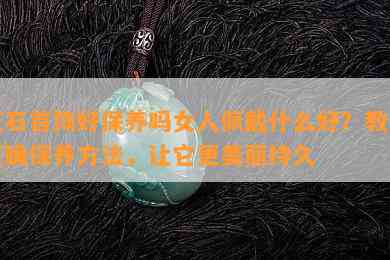 玉石首饰好保养吗女人佩戴什么好？教你正确保养方法，让它更美丽持久