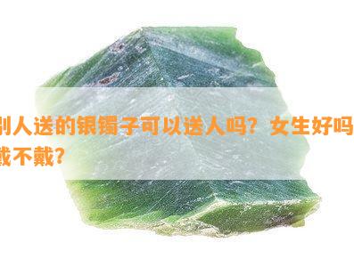 别人送的银镯子可以送人吗？女生好吗？戴不戴？