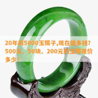 20年前5000玉镯子,现在值多钱？500元、50块、200元的玉镯现价多少？