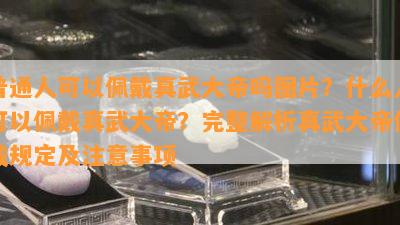 普通人可以佩戴真武大帝吗图片？什么人可以佩戴真武大帝？完整解析真武大帝佩戴规定及注意事项