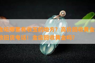 金坛哪里有收玉的地方？高价回收黄金，收旧货电话！金店回收黄金吗？