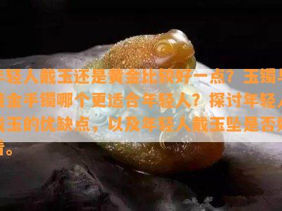 年轻人戴玉还是黄金比较好一点？玉镯与黄金手镯哪个更适合年轻人？探讨年轻人戴玉的优缺点，以及年轻人戴玉坠是否好看。