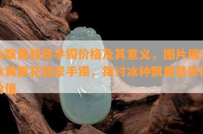 冰飘黄翡翠手镯价格及其意义，图片展示冰黄飘花翡翠手镯，探讨冰种飘黄翡翠的价值