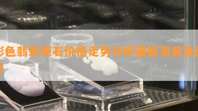 彩色翡翠原石价格走势分析最新消息及图片