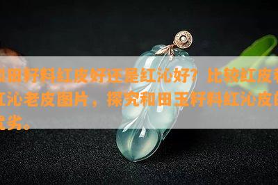 和田籽料红皮好还是红沁好？比较红皮和红沁老皮图片，探究和田玉籽料红沁皮的优劣。