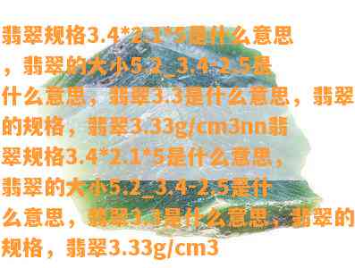 翡翠规格3.4*2.1*5是什么意思，翡翠的大小5.2_3.4-2.5是什么意思，翡翠3.3是什么意思，翡翠的规格，翡翠3.33g/cm3nn翡翠规格3.4*2.1*5是什么意思，翡翠的大小5.2_3.4-2.5是什么意思，翡翠3.3是什么意思，翡翠的规格，翡翠3.33g/cm3