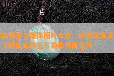 仙姑顶玉石雕像图片大全：欣赏高清玉雕，了解仙姑顶玉石雕像所用玉种