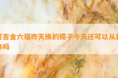 延吉金六福昨天换的镯子今天还可以从新换吗