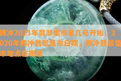 腾冲2021年翡翠集市是几号开始，2020年腾冲翡翠集市日期，腾冲翡翠集市地点在哪里