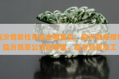 临汾翡翠柱吊坠在哪里卖，临汾翡翠摆件，临汾翡翠公馆在哪里，临汾翡翠加工