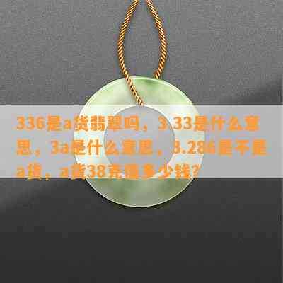 336是a货翡翠吗，3.33是什么意思，3a是什么意思，3.286是不是a货，a货38克值多少钱？