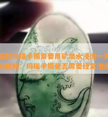 新买的玛瑙手镯需要用矿泉水浸泡一天一夜吗视频：玛瑙手镯是否需要经常泡水？