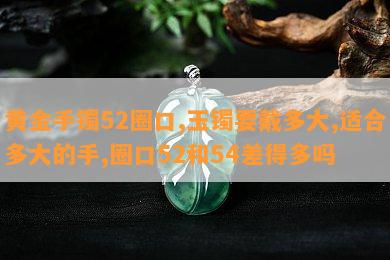 黄金手镯52圈口,玉镯要戴多大,适合多大的手,圈口52和54差得多吗