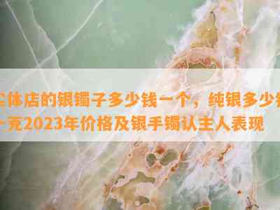 实体店的银镯子多少钱一个，纯银多少钱一克2023年价格及银手镯认主人表现