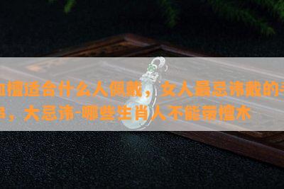 血檀适合什么人佩戴，女人最忌讳戴的手串，大忌讳-哪些生肖人不能带檀木