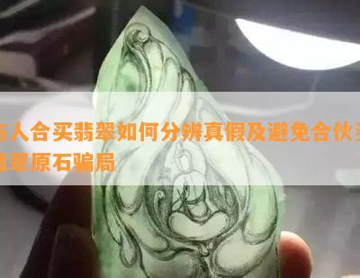 与人合买翡翠如何分辨真假及避免合伙买翡翠原石骗局