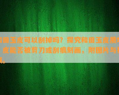 和田玉皮可以刮掉吗？探究和田玉皮质地，皮能否被剪刀或刮痕刻画，附图片与视频。