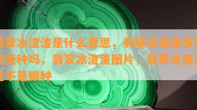 翡翠冰渣渣是什么意思，翡翠冰渣渣多容易变种吗，翡翠冰渣渣图片，翡翠冰渣渣是不是嫩种