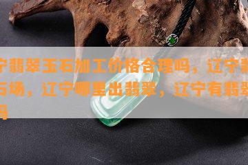 辽宁翡翠玉石加工价格合理吗，辽宁翡翠玉石场，辽宁哪里出翡翠，辽宁有翡翠原石吗