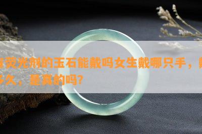 有荧光剂的玉石能戴吗女生戴哪只手，戴多久，是真的吗？