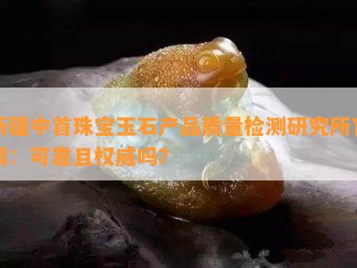 新疆中首珠宝玉石产品质量检测研究所官网：可靠且权威吗？