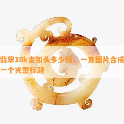 翡翠18k金扣头多少钱，一克图片合成一个完整标题