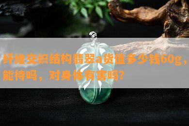 纤维交织结构翡翠a货值多少钱60g，能待吗，对身体有害吗？