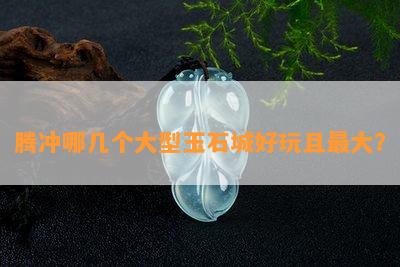 腾冲哪几个大型玉石城好玩且更大？